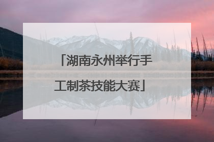 湖南永州举行手工制茶技能大赛