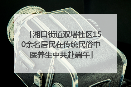 湘口街道双塔社区150余名居民在传统民俗中医养生中共赴端午