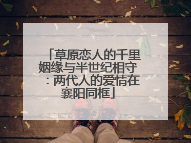 草原恋人的千里姻缘与半世纪相守：两代人的爱情在襄阳同框
