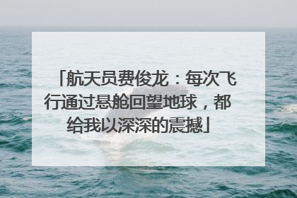 航天员费俊龙：每次飞行通过悬舱回望地球，都给我以深深的震撼