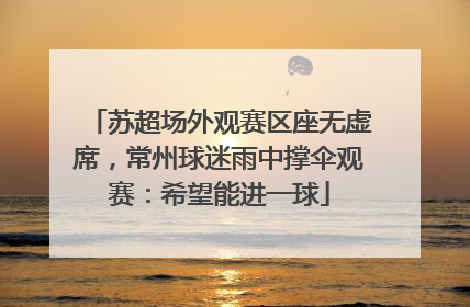 苏超场外观赛区座无虚席，常州球迷雨中撑伞观赛：希望能进一球