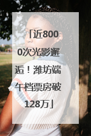 近8000次光影邂逅！潍坊端午档票房破128万