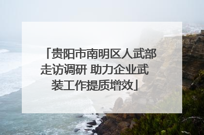贵阳市南明区人武部走访调研 助力企业武装工作提质增效