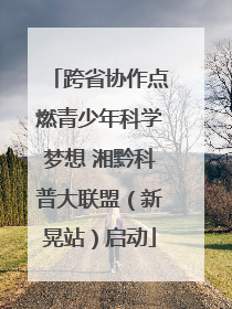 跨省协作点燃青少年科学梦想 湘黔科普大联盟（新晃站）启动