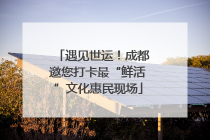 遇见世运！成都邀您打卡最“鲜活”文化惠民现场