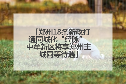 郑州18条新政打通同城化“经脉” 中牟新区将享郑州主城同等待遇