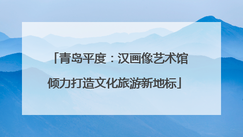 青岛平度：汉画像艺术馆倾力打造文化旅游新地标