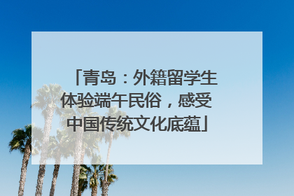 青岛：外籍留学生体验端午民俗，感受中国传统文化底蕴