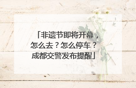 非遗节即将开幕，怎么去？怎么停车？成都交警发布提醒