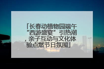 长春动植物园端午“西游盛宴”引热潮，亲子互动与文化体验点燃节日氛围