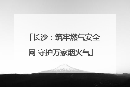 长沙：筑牢燃气安全网 守护万家烟火气