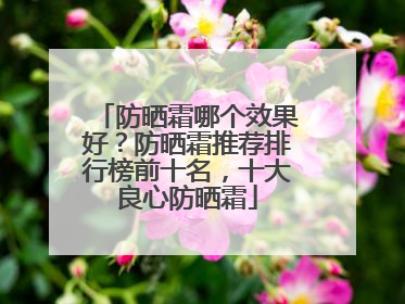 防晒霜哪个效果好？防晒霜推荐排行榜前十名，十大良心防晒霜