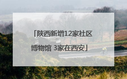 陕西新增12家社区博物馆 3家在西安