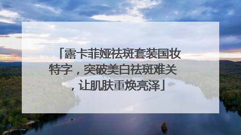 露卡菲娅祛斑套装国妆特字，突破美白祛斑难关，让肌肤重焕亮泽