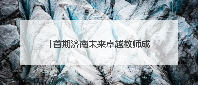 首期济南未来卓越教师成长共同体结业汇报暨泉城教育教师说活动顺利举行