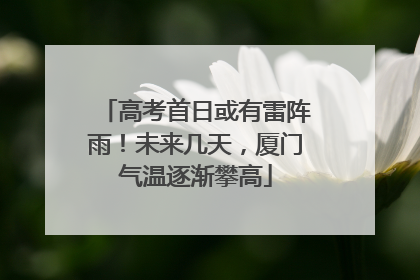 高考首日或有雷阵雨！未来几天，厦门气温逐渐攀高