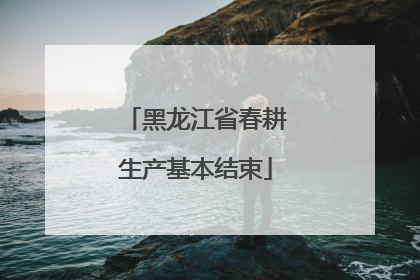 黑龙江省春耕生产基本结束