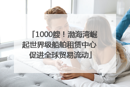 1000艘！渤海湾崛起世界级船舶租赁中心 促进全球贸易流动