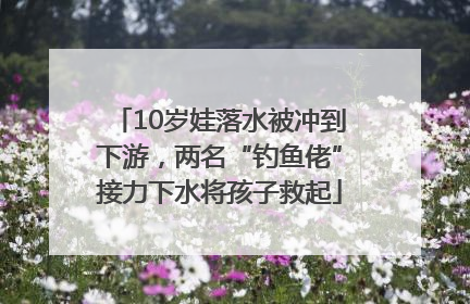 10岁娃落水被冲到下游，两名“钓鱼佬”接力下水将孩子救起