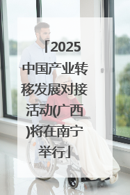 2025中国产业转移发展对接活动(广西)将在南宁举行