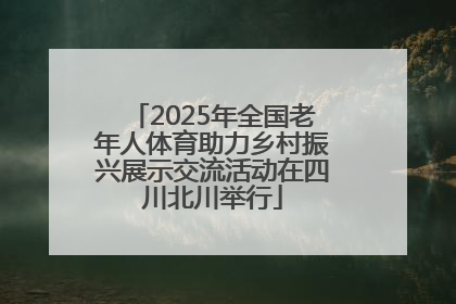 2025年全国老年人体育助力乡村振兴展示交流活动在四川北川举行