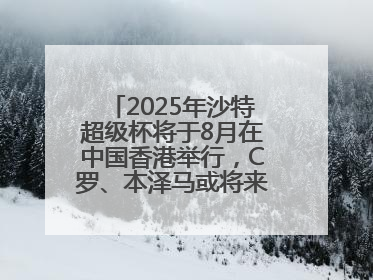 2025年沙特超级杯将于8月在中国香港举行，C罗、本泽马或将来华参赛