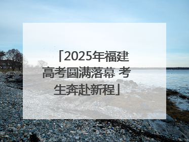 2025年福建高考圆满落幕 考生奔赴新程