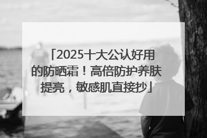 2025十大公认好用的防晒霜！高倍防护养肤提亮，敏感肌直接抄