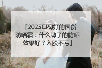 2025口碑好的国货防晒霜：什么牌子的防晒效果好？入股不亏