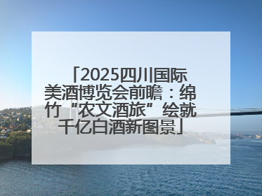 2025四川国际美酒博览会前瞻：绵竹“农文酒旅”绘就千亿白酒新图景