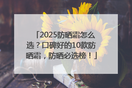 2025防晒霜怎么选？口碑好的10款防晒霜，防晒必选榜！
