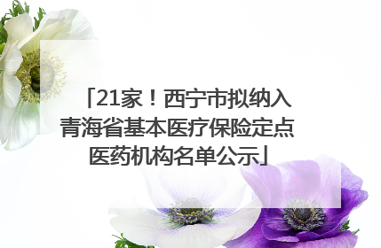 21家！西宁市拟纳入青海省基本医疗保险定点医药机构名单公示