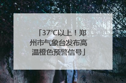 37℃以上！郑州市气象台发布高温橙色预警信号
