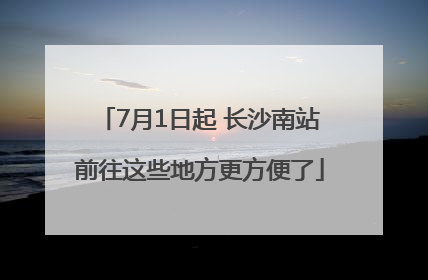 7月1日起 长沙南站前往这些地方更方便了