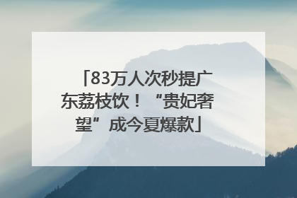 83万人次秒提广东荔枝饮！“贵妃奢望”成今夏爆款